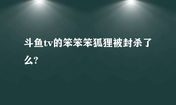 斗鱼tv的笨笨笨狐狸被封杀了么?