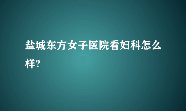 盐城东方女子医院看妇科怎么样?