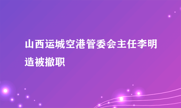 山西运城空港管委会主任李明造被撤职