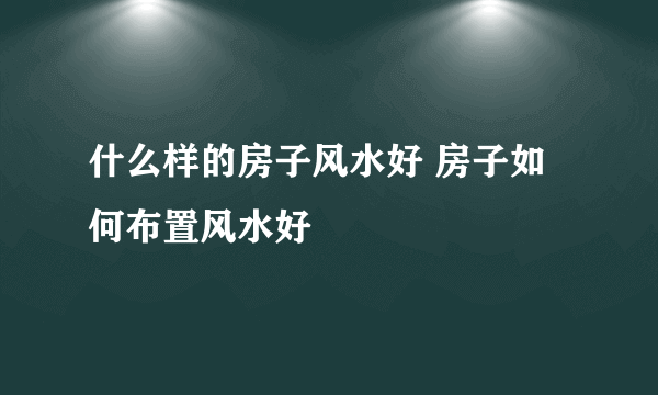 什么样的房子风水好 房子如何布置风水好