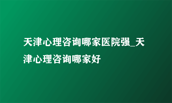 天津心理咨询哪家医院强_天津心理咨询哪家好