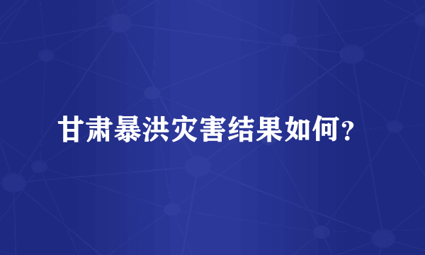 甘肃暴洪灾害结果如何？