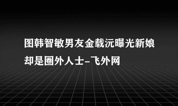 图韩智敏男友金载沅曝光新娘却是圈外人士-飞外网