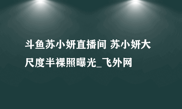 斗鱼苏小妍直播间 苏小妍大尺度半裸照曝光_飞外网
