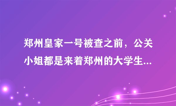 郑州皇家一号被查之前，公关小姐都是来着郑州的大学生吗？女孩为了钱什么都愿意做嘛？太呵呵了
