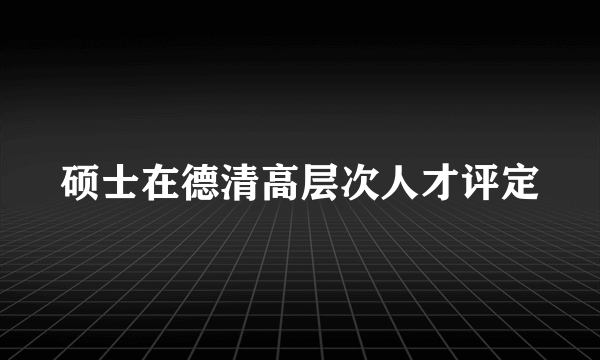 硕士在德清高层次人才评定
