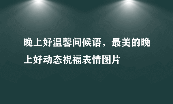 晚上好温馨问候语，最美的晚上好动态祝福表情图片