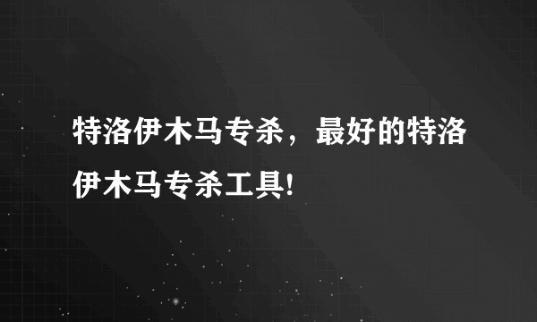 特洛伊木马专杀，最好的特洛伊木马专杀工具!
