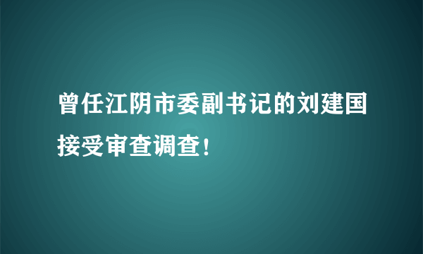 曾任江阴市委副书记的刘建国接受审查调查！