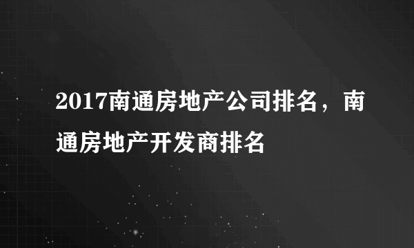2017南通房地产公司排名，南通房地产开发商排名