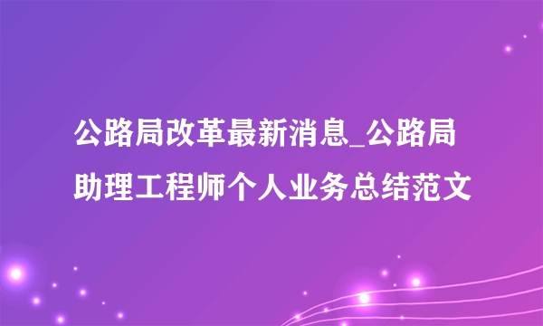 公路局改革最新消息_公路局助理工程师个人业务总结范文