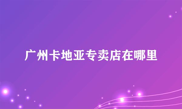 广州卡地亚专卖店在哪里