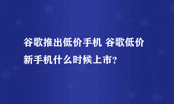 谷歌推出低价手机 谷歌低价新手机什么时候上市？