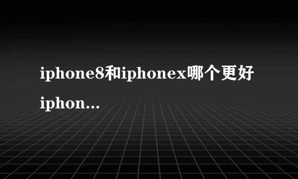 iphone8和iphonex哪个更好 iphone8和iphonex配置对比分析