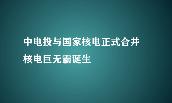中电投与国家核电正式合并 核电巨无霸诞生