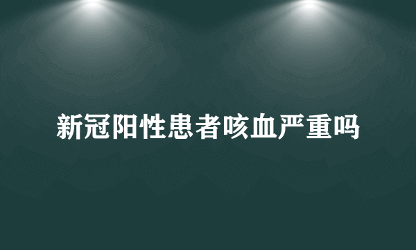 新冠阳性患者咳血严重吗