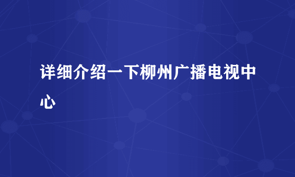 详细介绍一下柳州广播电视中心