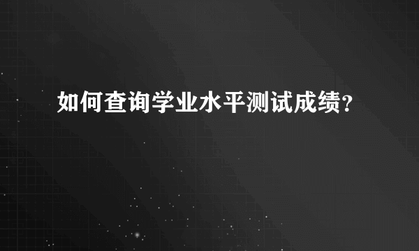 如何查询学业水平测试成绩？