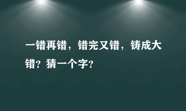 一错再错，错完又错，铸成大错？猜一个字？