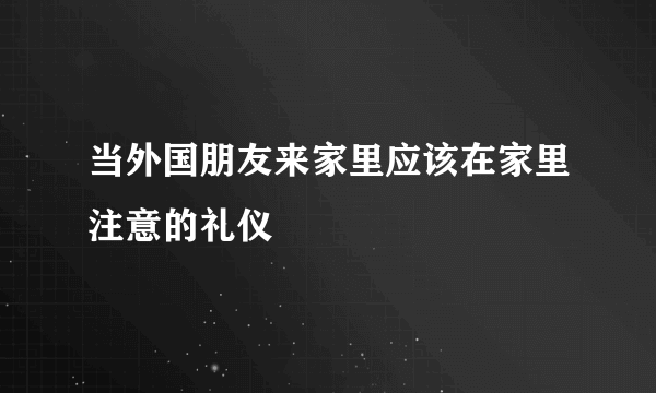 当外国朋友来家里应该在家里注意的礼仪