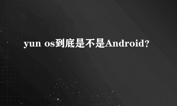 yun os到底是不是Android？