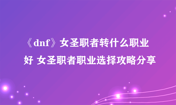 《dnf》女圣职者转什么职业好 女圣职者职业选择攻略分享