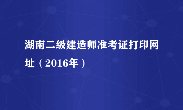 湖南二级建造师准考证打印网址（2016年）
