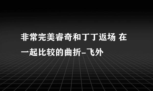 非常完美睿奇和丁丁返场 在一起比较的曲折-飞外