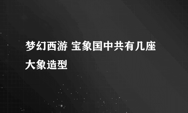 梦幻西游 宝象国中共有几座大象造型
