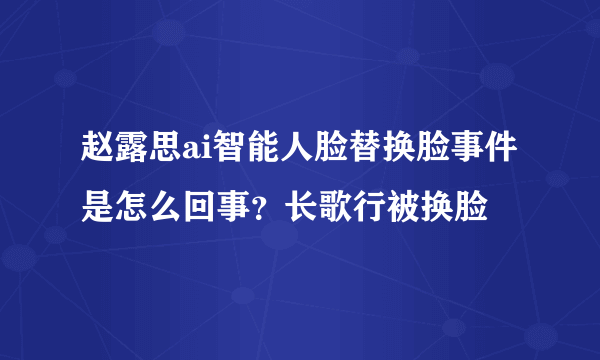 赵露思ai智能人脸替换脸事件是怎么回事？长歌行被换脸