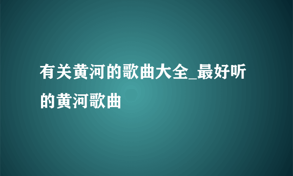 有关黄河的歌曲大全_最好听的黄河歌曲