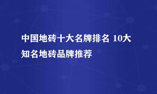 中国地砖十大名牌排名 10大知名地砖品牌推荐