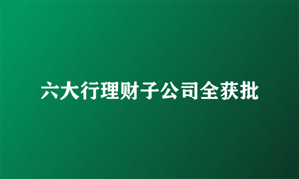 六大行理财子公司全获批