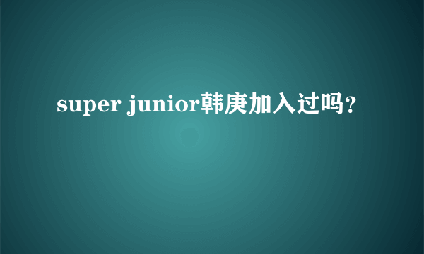 super junior韩庚加入过吗？