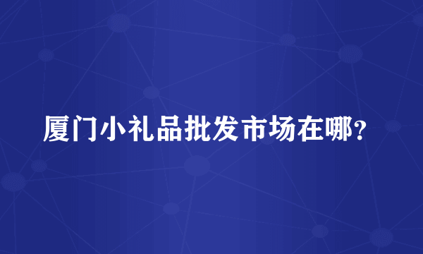 厦门小礼品批发市场在哪？