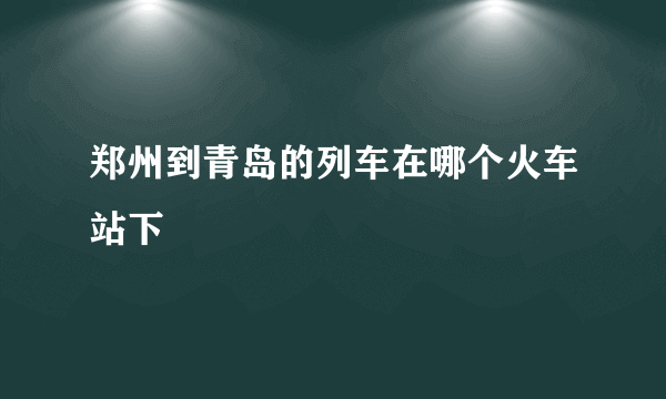 郑州到青岛的列车在哪个火车站下