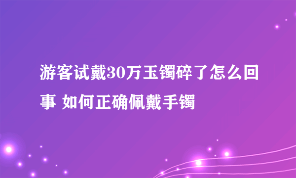 游客试戴30万玉镯碎了怎么回事 如何正确佩戴手镯