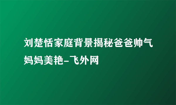 刘楚恬家庭背景揭秘爸爸帅气妈妈美艳-飞外网