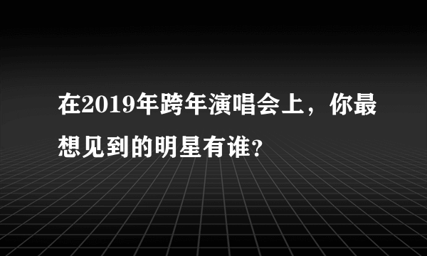 在2019年跨年演唱会上，你最想见到的明星有谁？