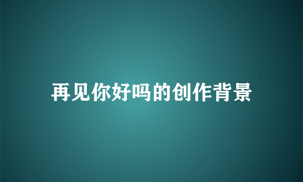 再见你好吗的创作背景