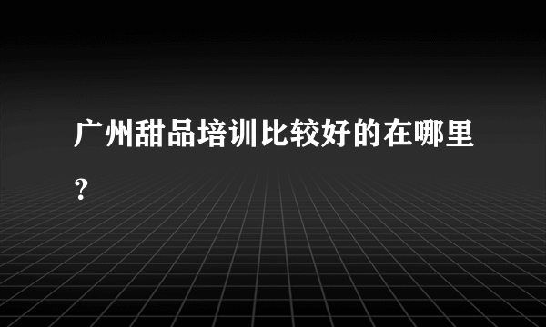 广州甜品培训比较好的在哪里？