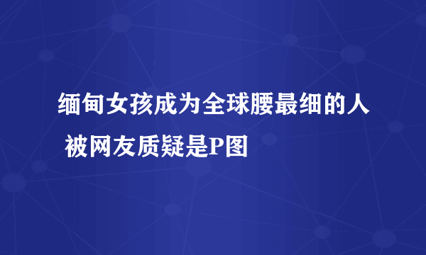 缅甸女孩成为全球腰最细的人 被网友质疑是P图