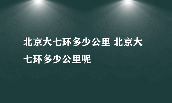 北京大七环多少公里 北京大七环多少公里呢
