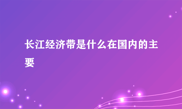 长江经济带是什么在国内的主要