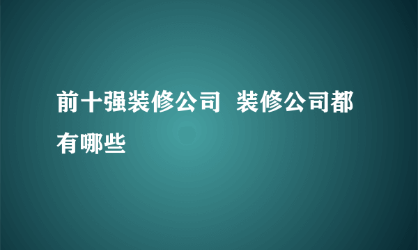 前十强装修公司  装修公司都有哪些