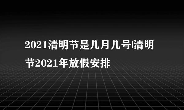 2021清明节是几月几号|清明节2021年放假安排