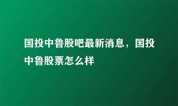 国投中鲁股吧最新消息，国投中鲁股票怎么样