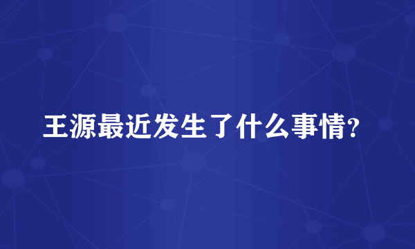王源最近发生了什么事情？