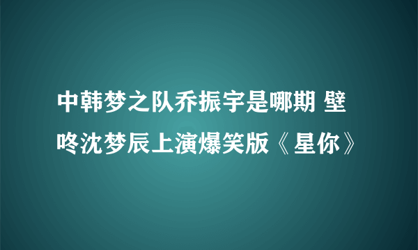 中韩梦之队乔振宇是哪期 壁咚沈梦辰上演爆笑版《星你》