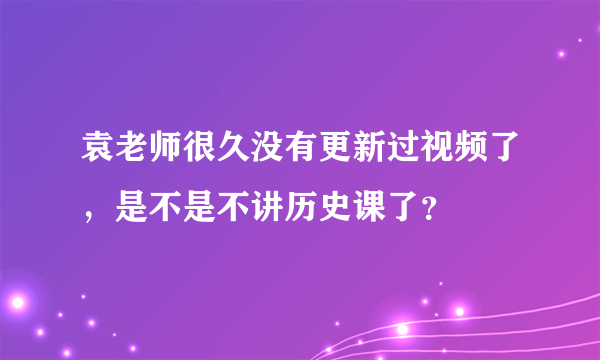 袁老师很久没有更新过视频了，是不是不讲历史课了？